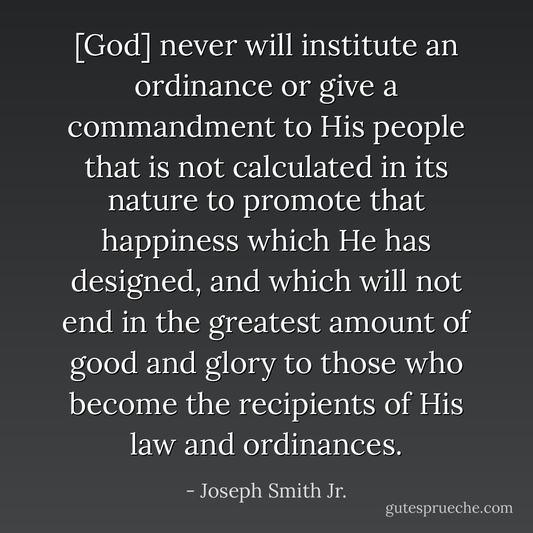[God] never will institute an ordinance or give a commandment to His people that is not calculated in its nature to promote that happiness which He has designed, and which will not end in the greatest amount of good and glory to those who become the recipients of His law and ordinances. - Joseph Smith Jr.