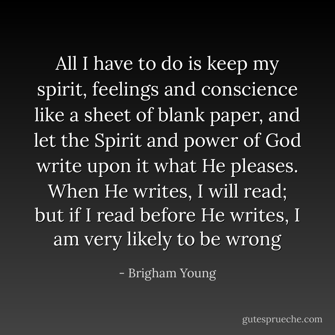 All I have to do is keep my spirit, feelings and conscience like a sheet of blank paper, and let the Spirit and power of God write upon it what He pleases. When He writes, I will read; but if I read before He writes, I am very likely to be wrong - Brigham Young