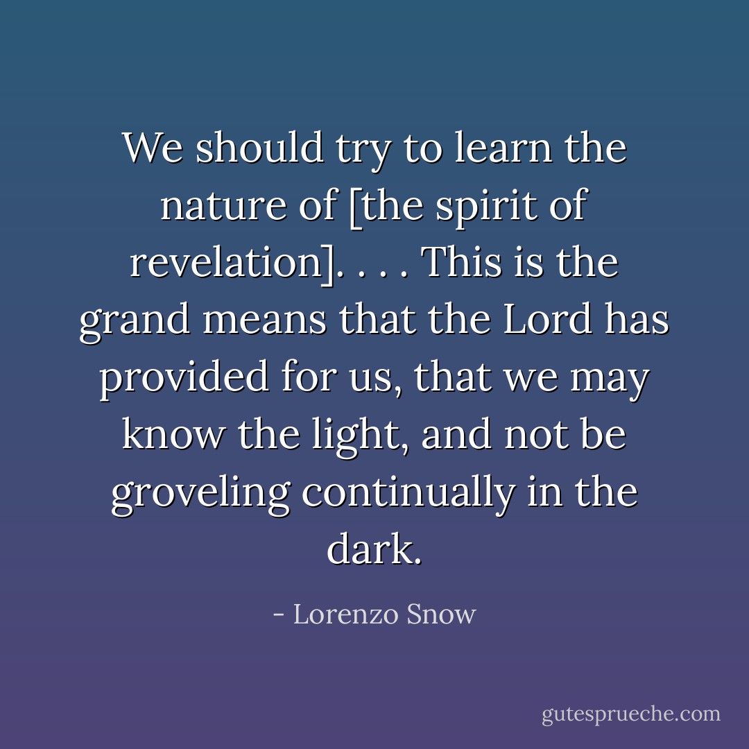 We should try to learn the nature of [the spirit of revelation]. . . . This is the grand means that the Lord has provided for us, that we may know the light, and not be groveling continually in the dark. - Lorenzo Snow