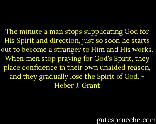 The minute a man stops supplicating God for His Spirit and direction, just so soon he starts out to become a stranger to Him and His works. When men stop praying for God's Spirit, they place confidence in their own unaided reason, and they gradually lose the Spirit of God. - Heber J. Grant