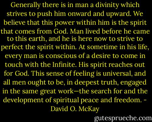 Generally there is in man a divinity which strives to push him onward and upward. We believe that this power within him is the spirit that comes from God. Man lived before he came to this earth, and he is here now to strive to perfect the spirit within. At sometime in his life, every man is conscious of a desire to come in touch with the Infinite. His spirit reaches out for God. This sense of feeling is universal, and all men ought to be, in deepest truth, engaged in the same great work—the search for and the development of spiritual peace and freedom. - David O. McKay