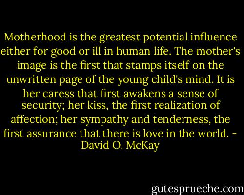 Motherhood is the greatest potential influence either for good or ill in human life. The mother's image is the first that stamps itself on the unwritten page of the young child's mind. It is her caress that first awakens a sense of security; her kiss, the first realization of affection; her sympathy and tenderness, the first assurance that there is love in the world. - David O. McKay