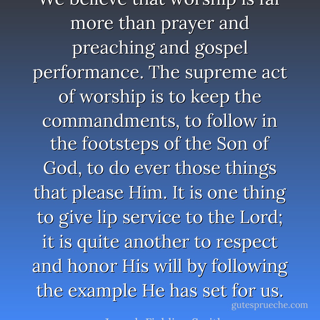 We believe that worship is far more than prayer and preaching and gospel performance. The supreme act of worship is to keep the commandments, to follow in the footsteps of the Son of God, to do ever those things that please Him. It is one thing to give lip service to the Lord; it is quite another to respect and honor His will by following the example He has set for us. - Joseph Fielding Smith