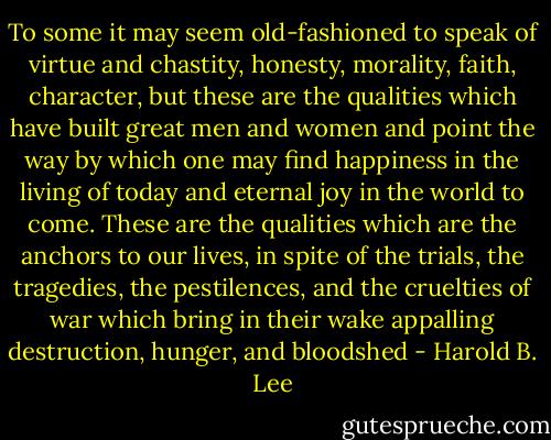 To some it may seem old-fashioned to speak of virtue and chastity, honesty, morality, faith, character, but these are the qualities which have built great men and women and point the way by which one may find happiness in the living of today and eternal joy in the world to come. These are the qualities which are the anchors to our lives, in spite of the trials, the tragedies, the pestilences, and the cruelties of war which bring in their wake appalling destruction, hunger, and bloodshed - Harold B. Lee