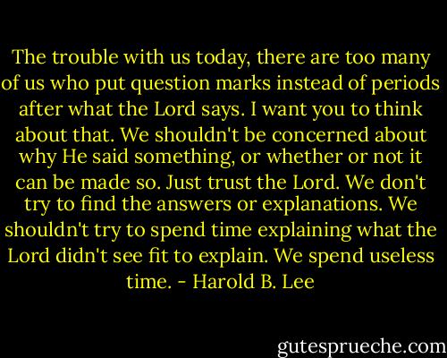 The trouble with us today, there are too many of us who put question marks instead of periods after what the Lord says. I want you to think about that. We shouldn't be concerned about why He said something, or whether or not it can be made so. Just trust the Lord. We don't try to find the answers or explanations. We shouldn't try to spend time explaining what the Lord didn't see fit to explain. We spend useless time. - Harold B. Lee