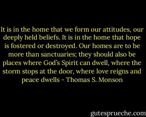 It is in the home that we form our attitudes, our deeply held beliefs. It is in the home that hope is fostered or destroyed. Our homes are to be more than sanctuaries; they should also be places where God’s Spirit can dwell, where the storm stops at the door, where love reigns and peace dwells - Thomas S. Monson