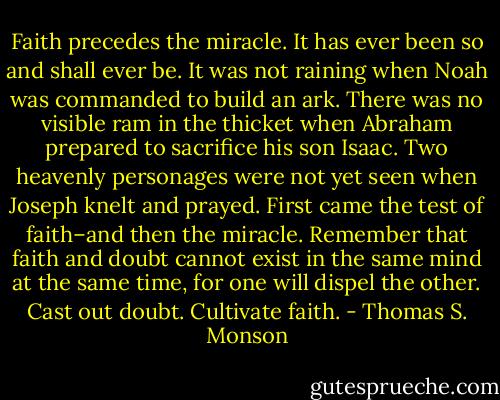 Faith precedes the miracle. It has ever been so and shall ever be. It was not raining when Noah was commanded to build an ark. There was no visible ram in the thicket when Abraham prepared to sacrifice his son Isaac. Two heavenly personages were not yet seen when Joseph knelt and prayed. First came the test of faith–and then the miracle. Remember that faith and doubt cannot exist in the same mind at the same time, for one will dispel the other. Cast out doubt. Cultivate faith. - Thomas S. Monson