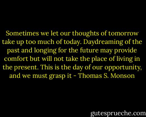 Sometimes we let our thoughts of tomorrow take up too much of today. Daydreaming of the past and longing for the future may provide comfort but will not take the place of living in the present. This is the day of our opportunity, and we must grasp it - Thomas S. Monson