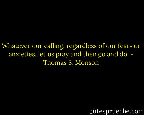 Whatever our calling, regardless of our fears or anxieties, let us pray and then go and do. - Thomas S. Monson