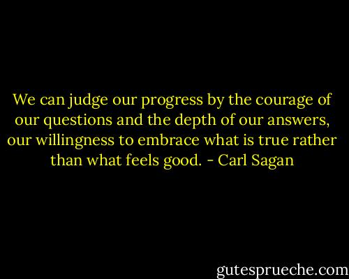 We can judge our progress by the courage of our questions and the depth of our answers, our willingness to embrace what is true rather than what feels good. - Carl Sagan