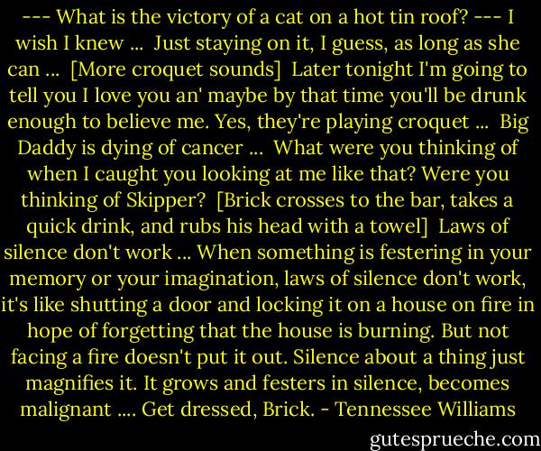 --- What is the victory of a cat on a hot tin roof? --- I wish I knew ...<br /><br />Just staying on it, I guess, as long as she can ...<br /><br />[More croquet sounds]<br /><br />Later tonight I'm going to tell you I love you an' maybe by that time you'll be drunk enough to believe me. Yes, they're playing croquet ...<br /><br />Big Daddy is dying of cancer ...<br /><br />What were you thinking of when I caught you looking at me like that? Were you thinking of Skipper?<br /><br />[Brick crosses to the bar, takes a quick drink, and rubs his head with a towel]<br /><br />Laws of silence don't work ...<br />When something is festering in your memory or your imagination, laws of silence don't work, it's like shutting a door and locking it on a house on fire in hope of forgetting that the house is burning. But not facing a fire doesn't put it out. Silence about a thing just magnifies it. It grows and festers in silence, becomes malignant ....<br />Get dressed, Brick. - Tennessee Williams
