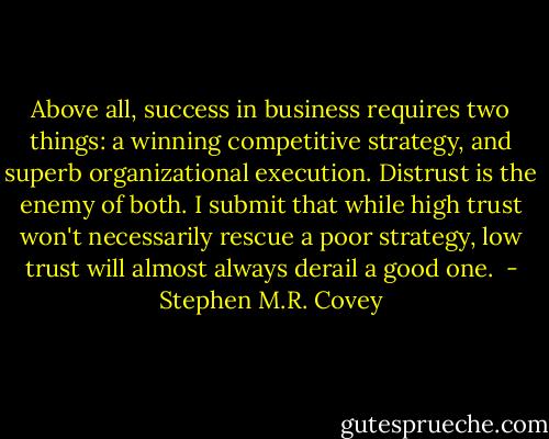 Above all, success in business requires two things: a winning competitive strategy, and superb organizational execution. Distrust is the enemy of both. I submit that while high trust won't necessarily rescue a poor strategy, low trust will almost always derail a good one.  - Stephen M.R. Covey