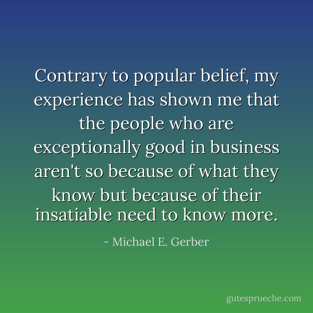 Contrary to popular belief, my experience has shown me that the people who are exceptionally good in business aren't so because of what they know but because of their insatiable need to know more. - Michael E. Gerber