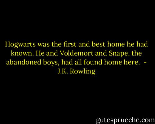 Hogwarts was the first and best home he had known. He and Voldemort and Snape, the abandoned boys, had all found home here.  - J.K. Rowling