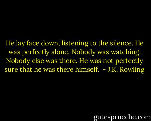 He lay face down, listening to the silence. He was perfectly alone. Nobody was watching. Nobody else was there. He was not perfectly sure that he was there himself.  - J.K. Rowling