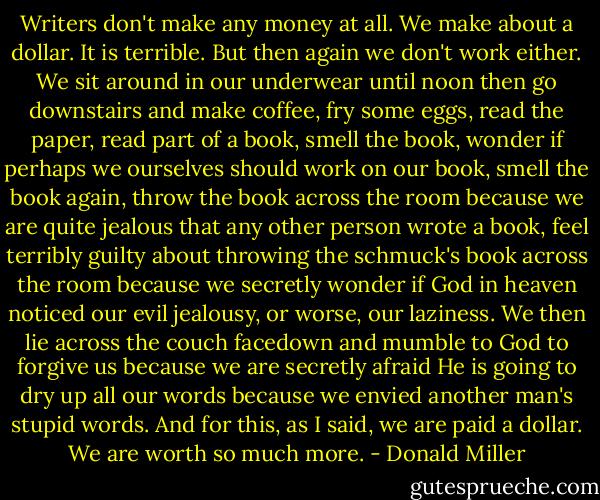 Writers don't make any money at all. We make about a dollar. It is terrible. But then again we don't work either. We sit around in our underwear until noon then go downstairs and make coffee, fry some eggs, read the paper, read part of a book, smell the book, wonder if perhaps we ourselves should work on our book, smell the book again, throw the book across the room because we are quite jealous that any other person wrote a book, feel terribly guilty about throwing the schmuck's book across the room because we secretly wonder if God in heaven noticed our evil jealousy, or worse, our laziness. We then lie across the couch facedown and mumble to God to forgive us because we are secretly afraid He is going to dry up all our words because we envied another man's stupid words. And for this, as I said, we are paid a dollar. We are worth so much more. - Donald Miller
