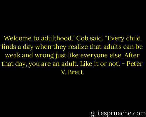 Welcome to adulthood." Cob said. "Every child finds a day when they realize that adults can be weak and wrong just like everyone else. After that day, you are an adult. Like it or not. - Peter V. Brett