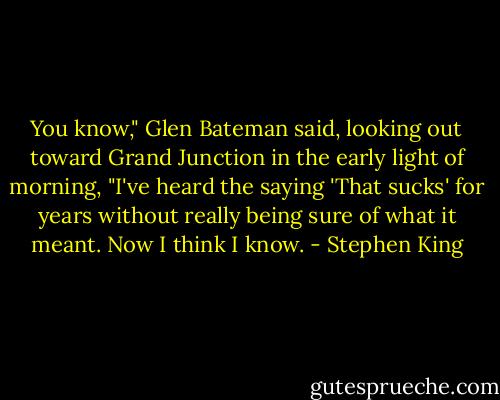 You know," Glen Bateman said, looking out toward Grand Junction in the early light of morning, "I've heard the saying 'That sucks' for years without really being sure of what it meant. Now I think I know. - Stephen King