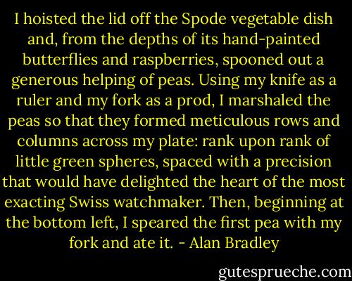 I hoisted the lid off the Spode vegetable dish and, from the depths of its hand-painted butterflies and raspberries, spooned out a generous helping of peas. Using my knife as a ruler and my fork as a prod, I marshaled the peas so that they formed meticulous rows and columns across my plate: rank upon rank of little green spheres, spaced with a precision that would have delighted the heart of the most exacting Swiss watchmaker. Then, beginning at the bottom left, I speared the first pea with my fork and ate it. - Alan Bradley