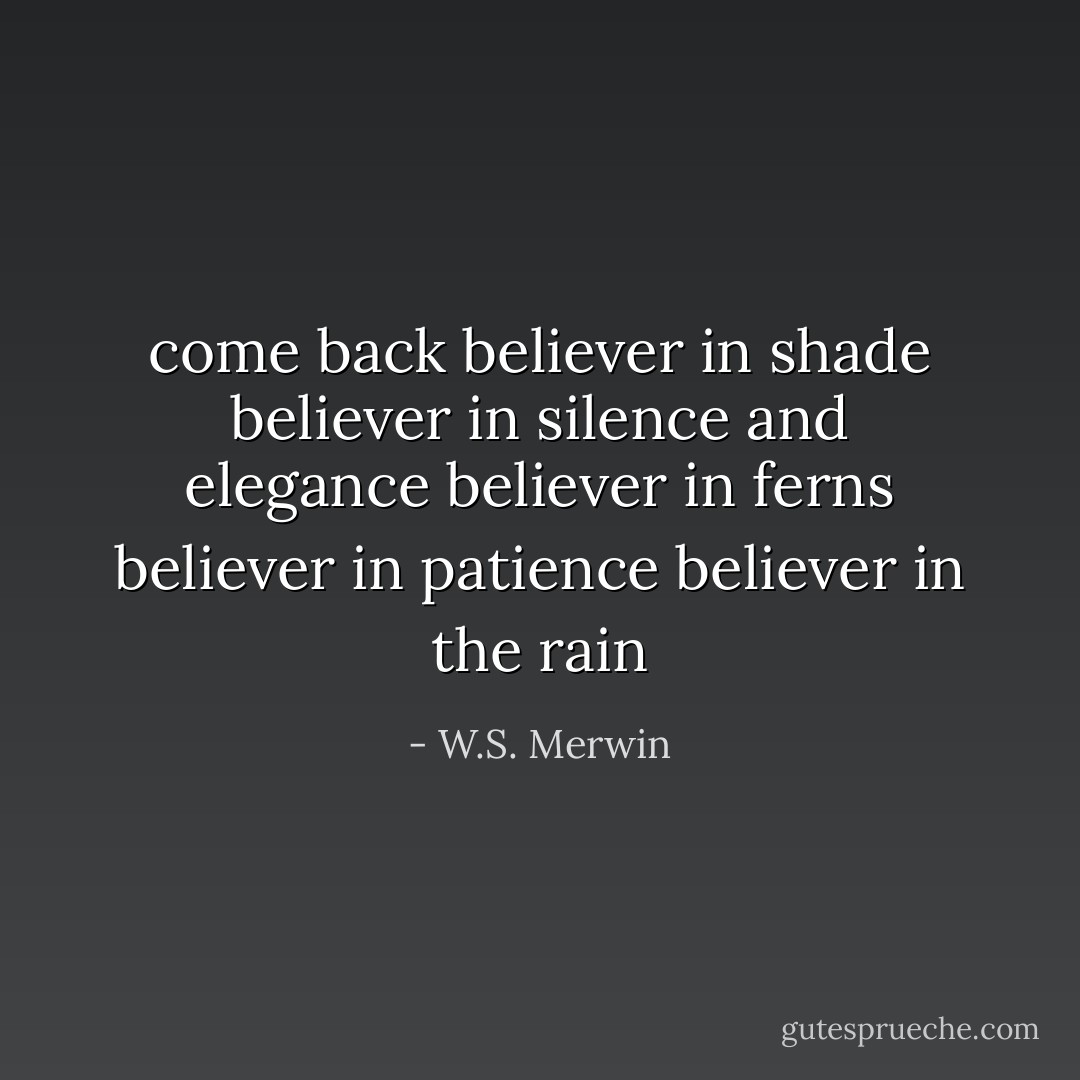 come back<br />believer in shade<br />believer in silence and elegance<br />believer in ferns<br />believer in patience<br />believer in the rain - W.S. Merwin