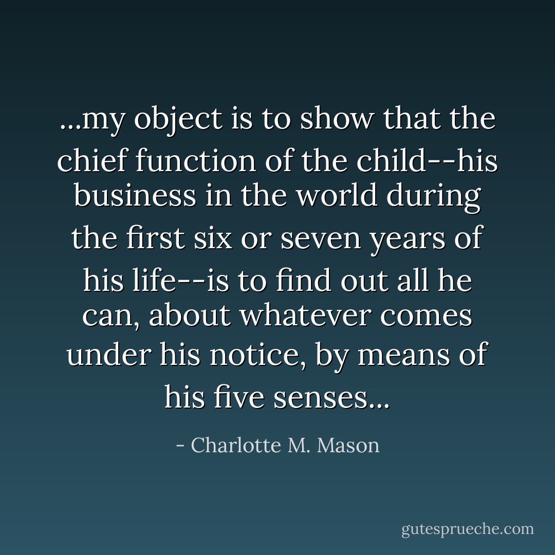 ...my object is to show that the chief function of the child--his business in the world during the first six or seven years of his life--is to find out all he can, about whatever comes under his notice, by means of his five senses... - Charlotte M. Mason
