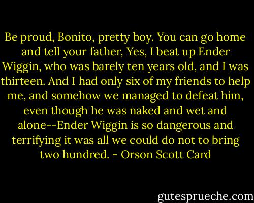 Be proud, Bonito, pretty boy. You can go home and tell your father, Yes, I beat up Ender Wiggin, who was barely ten years old, and I was thirteen. And I had only six of my friends to help me, and somehow we managed to defeat him, even though he was naked and wet and alone--Ender Wiggin is so dangerous and terrifying it was all we could do not to bring two hundred. - Orson Scott Card
