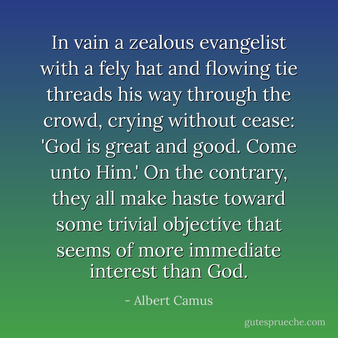 In vain a zealous evangelist with a fely hat and flowing tie threads his way through the crowd, crying without cease: 'God is great and good. Come unto Him.' On the contrary, they all make haste toward some trivial objective that seems of more immediate interest than God. - Albert Camus