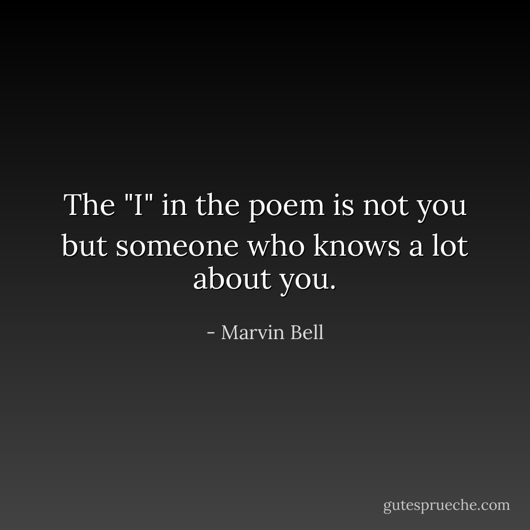 The "I" in the poem is not you but someone who knows a lot about you. - Marvin Bell