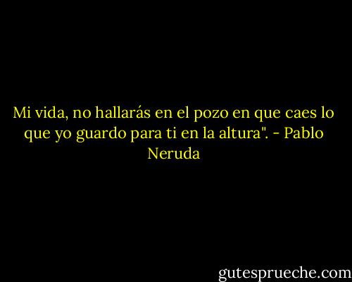 Mi vida, no hallarás en el pozo en que caes lo que yo guardo para ti en la altura". - Pablo Neruda