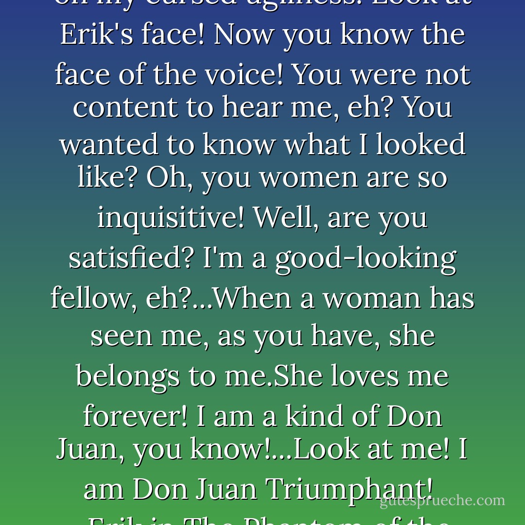 Look!You want to see? See! Feast your eyes, glut your soul on my cursed ugliness! Look at Erik's face! Now you know the face of the voice! You were not content to hear me, eh? You wanted to know what I looked like? Oh, you women are so inquisitive! Well, are you satisfied? I'm a good-looking fellow, eh?...When a woman has seen me, as you have, she belongs to me.She loves me forever! I am a kind of Don Juan, you know!...Look at me! I am Don Juan Triumphant! <br />-Erik in The Phantom of the Opera - Gaston Leroux