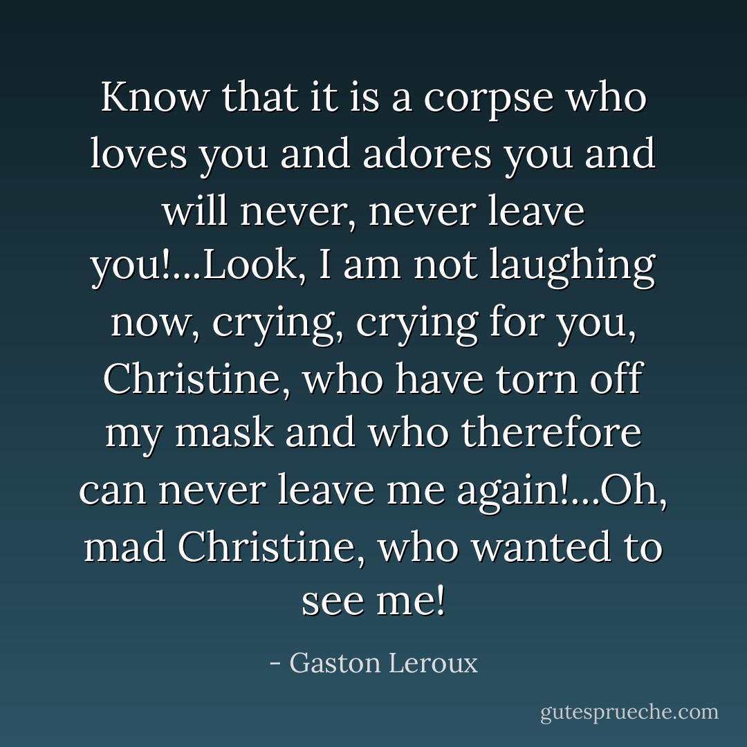 Know that it is a corpse who loves you and adores you and will never, never leave you!...Look, I am not laughing now, crying, crying for you, Christine, who have torn off my mask and who therefore can never leave me again!...Oh, mad Christine, who wanted to see me! - Gaston Leroux