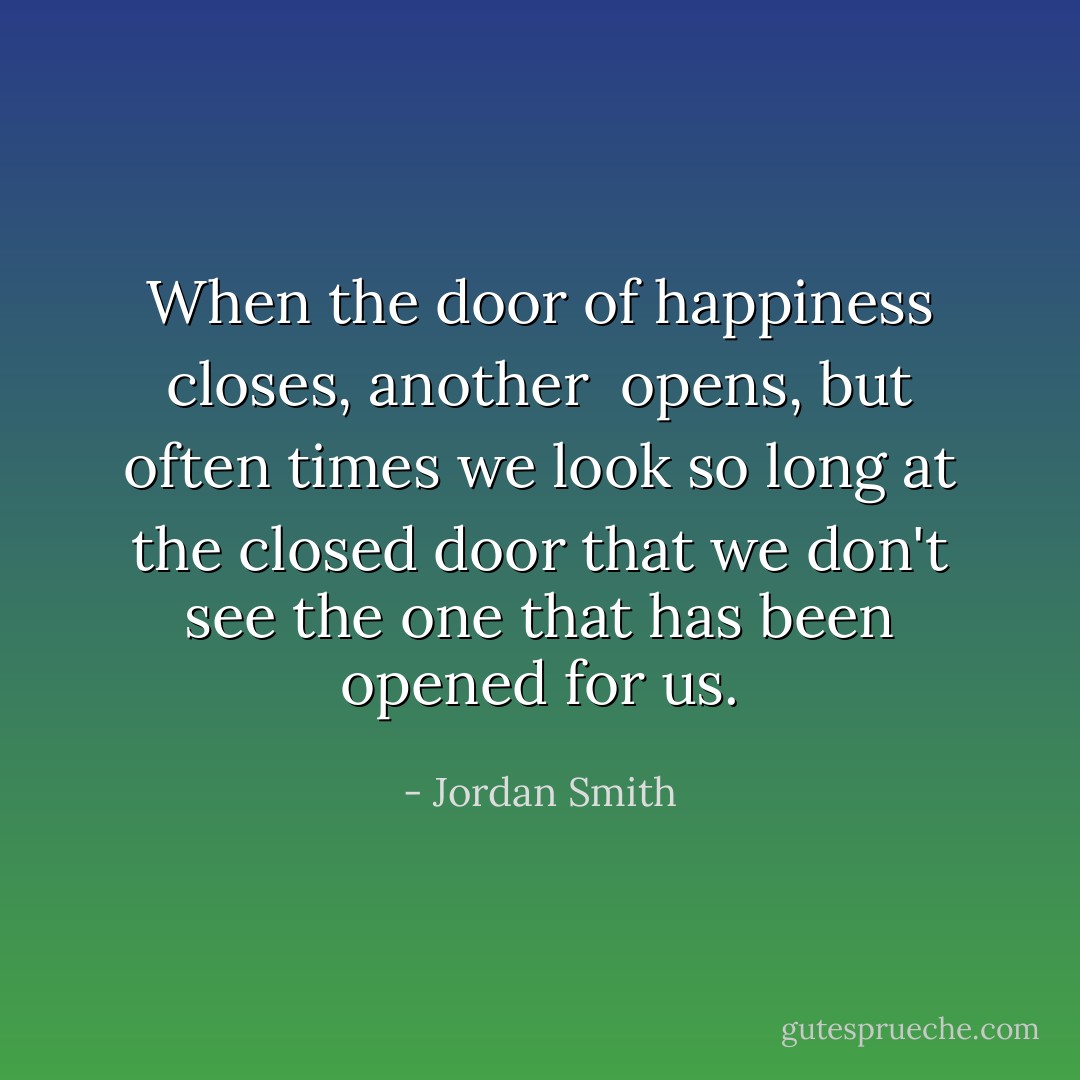 When the door of happiness closes, another <br />opens, but often times we look so long at the closed door that<br />we don't see the one that has been opened for us. - Jordan Smith