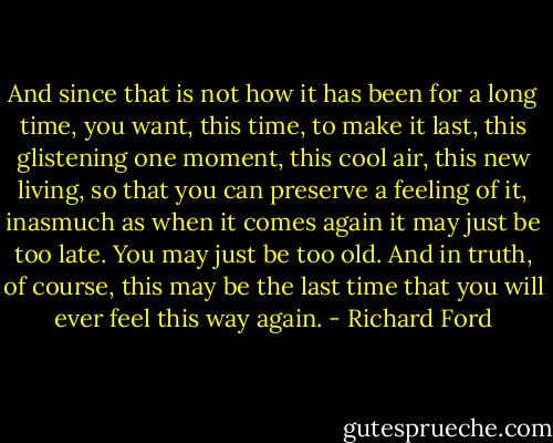 And since that is not how it has been for a long time, you want, this time, to make it last, this glistening one moment, this cool air, this new living, so that you can preserve a feeling of it, inasmuch as when it comes again it may just be too late. You may just be too old. And in truth, of course, this may be the last time that you will ever feel this way again. - Richard Ford