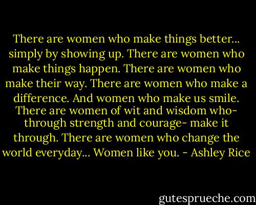 There are women who make things better... simply by showing up. There are women who make things happen. There are women who make their way. There are women who make a difference. And women who make us smile. There are women of wit and wisdom who- through strength and courage- make it through. There are women who change the world everyday... Women like you. - Ashley Rice