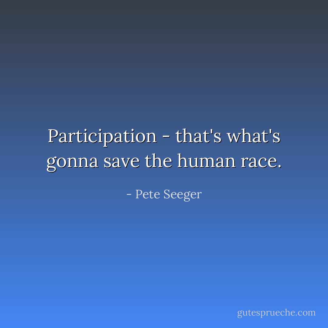 Participation - that's what's gonna save the human race. - Pete Seeger