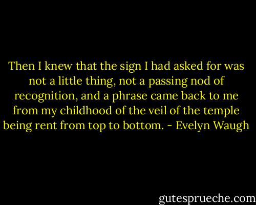 Then I knew that the sign I had asked for was not a little thing, not a passing nod of recognition, and a phrase came back to me from my childhood of the veil of the temple being rent from top to bottom. - Evelyn Waugh
