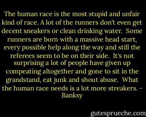 The human race is the most stupid and unfair kind of race. A lot of the runners don't even get decent sneakers or clean drinking water.<br /><br />Some runners are born with a massive head start, every possible help along the way and still the referees seem to be on their side.<br /><br />It's not surprising a lot of people have given up compeating altogether and gone to sit in the grandstand, eat junk and shout abuse.<br /><br />What the human race needs is a lot more streakers. - Banksy