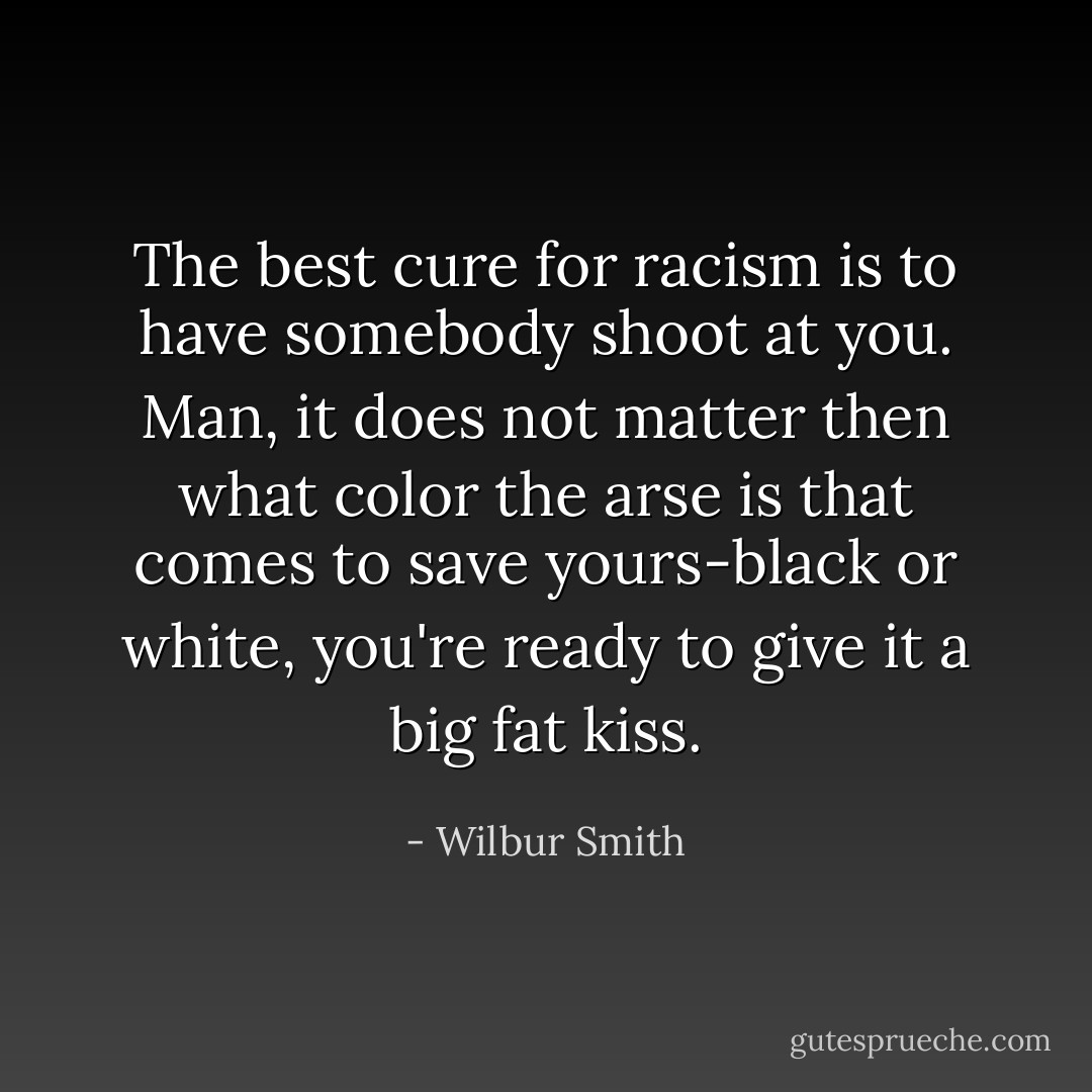 The best cure for racism is to have somebody shoot at you. Man, it does not matter then what color the arse is that comes to save yours-black or white, you're ready to give it a big fat kiss. - Wilbur Smith