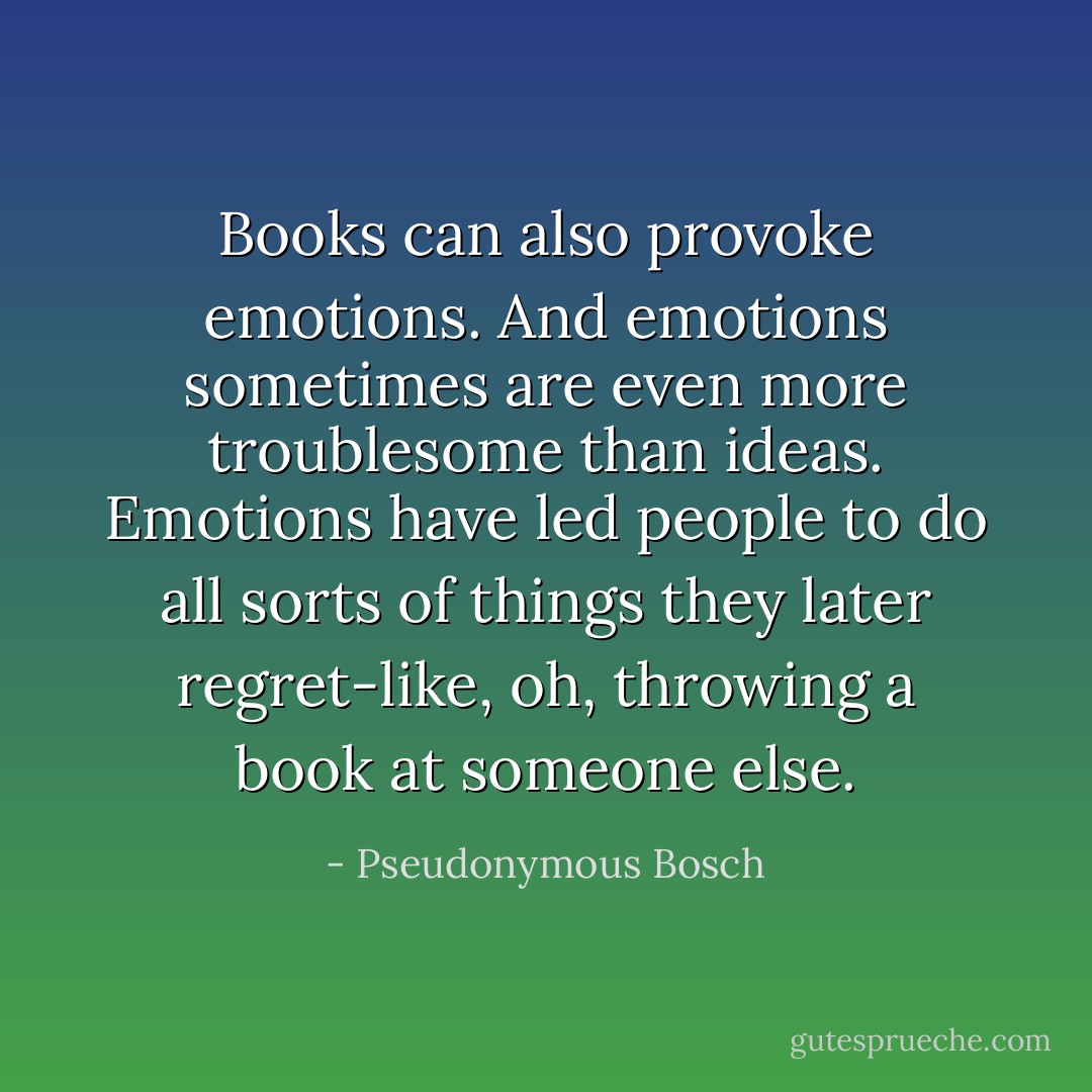 Books can also provoke emotions. And emotions sometimes are even more troublesome than ideas. Emotions have led people to do all sorts of things they later regret-like, oh, throwing a book at someone else. - Pseudonymous Bosch