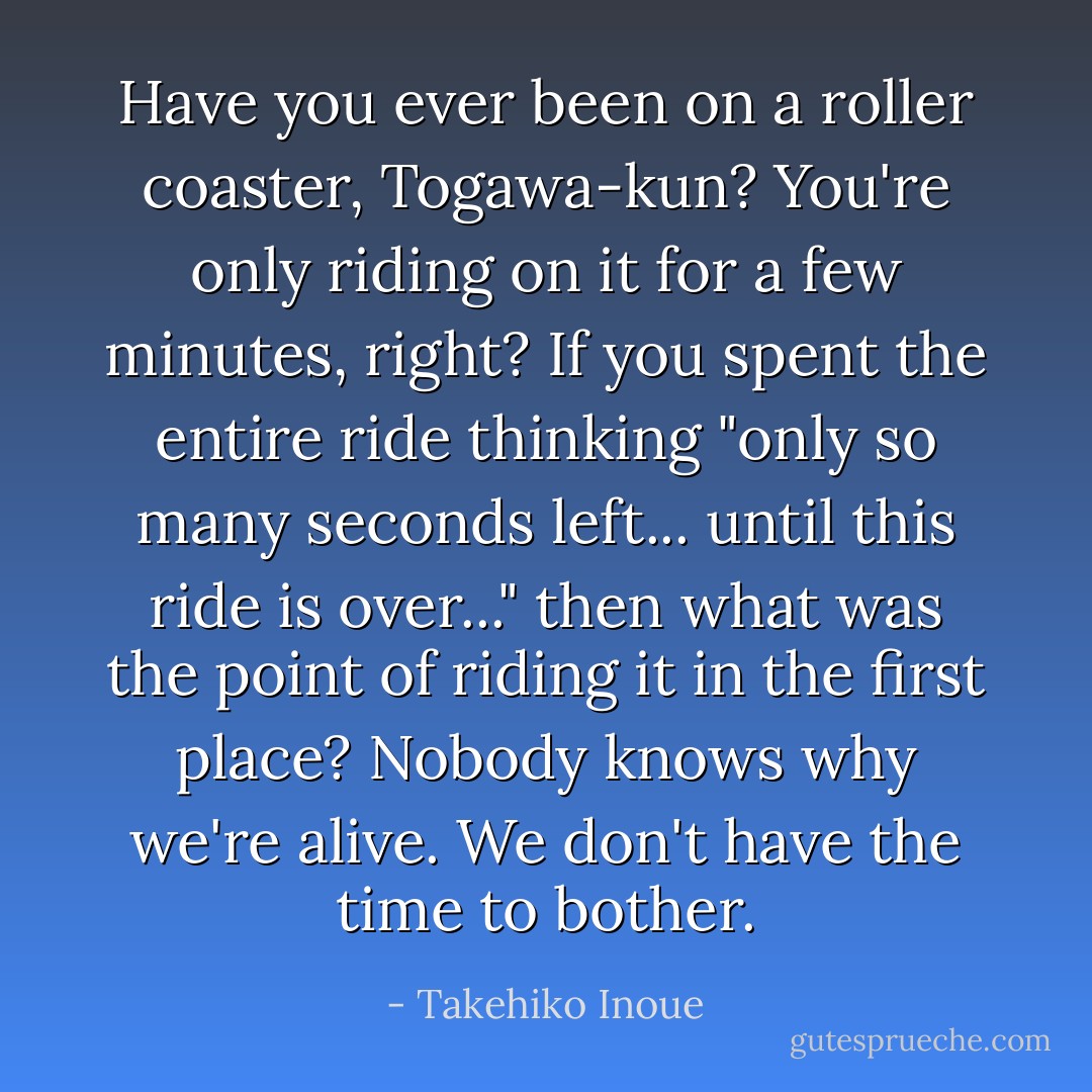 Have you ever been on a roller coaster, Togawa-kun?<br />You're only riding on it for a few minutes, right? If you spent the entire ride thinking "only so many seconds left... until this ride is over..." then what was the point of riding it in the first place?<br />Nobody knows why we're alive. We don't have the time to bother. - Takehiko Inoue