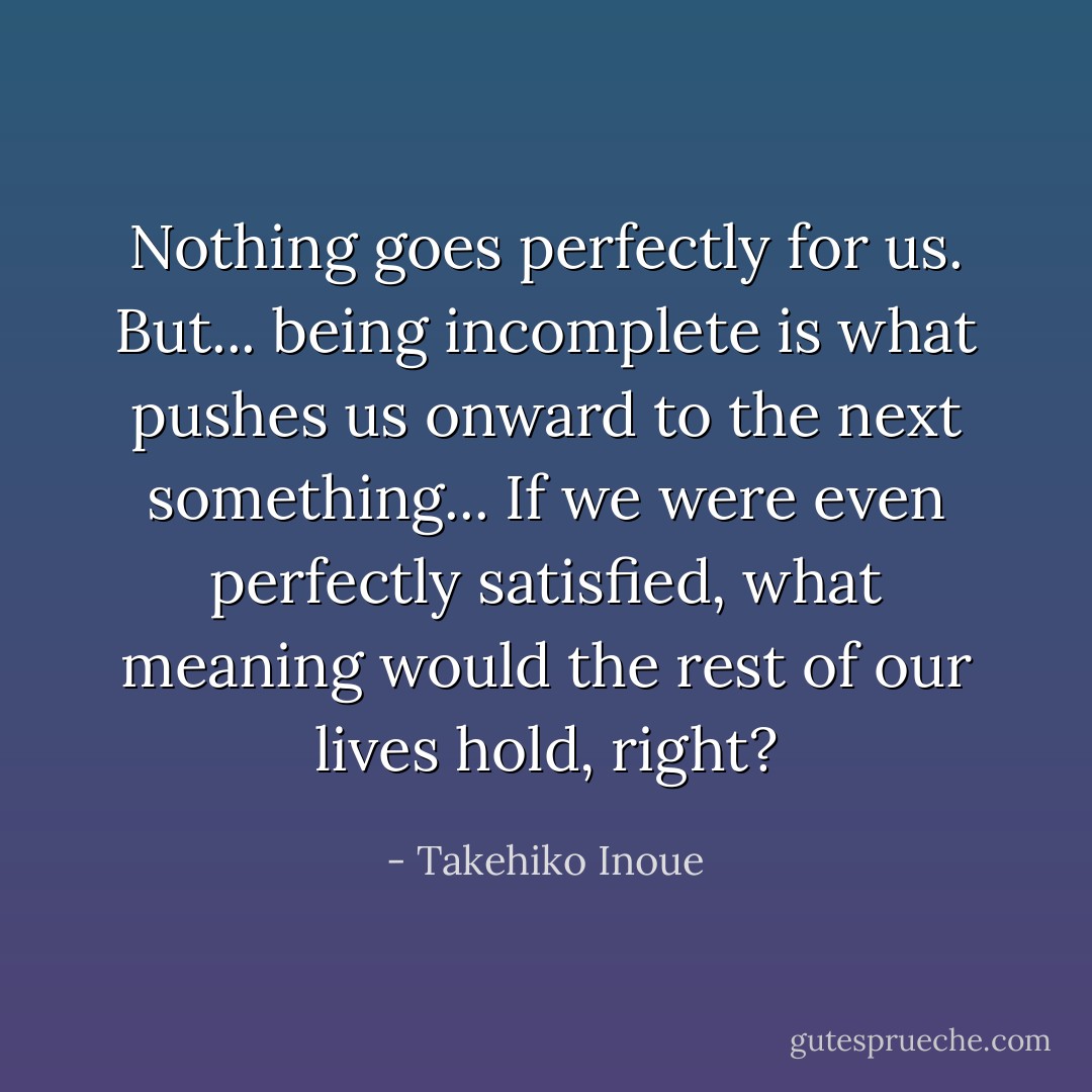 Nothing goes perfectly for us. But... being incomplete is what pushes us onward to the next something... If we were even perfectly satisfied, what meaning would the rest of our lives hold, right? - Takehiko Inoue