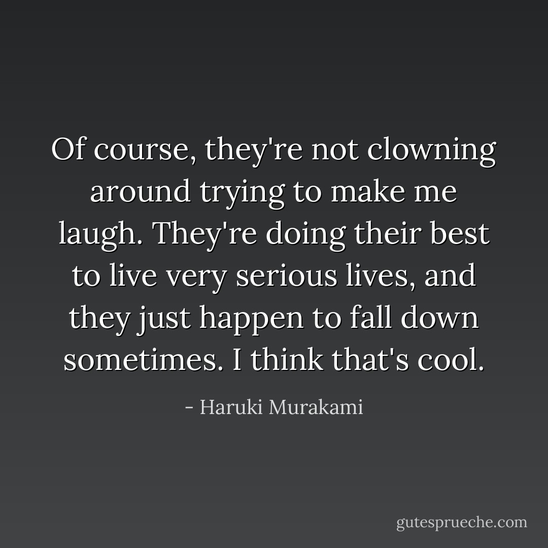 Of course, they're not clowning around <em>trying</em> to make me laugh. They're doing their best to live very <em>serious</em> lives, and they just happen to fall down sometimes. I think that's cool. - Haruki Murakami