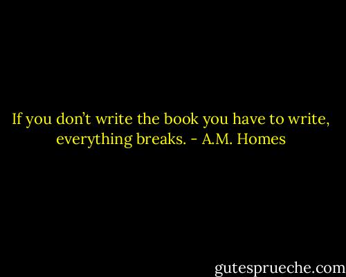If you don’t write the book you have to write, everything breaks. - A.M. Homes