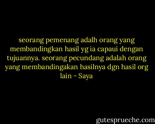 seorang pemenang adalh orang yang membandingkan hasil yg ia capaui dengan tujuannya. seorang pecundang adalah orang yang membandingakan hasilnya dgn hasil org lain - Saya