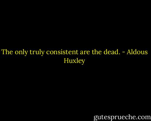 The only truly consistent are the dead. - Aldous Huxley