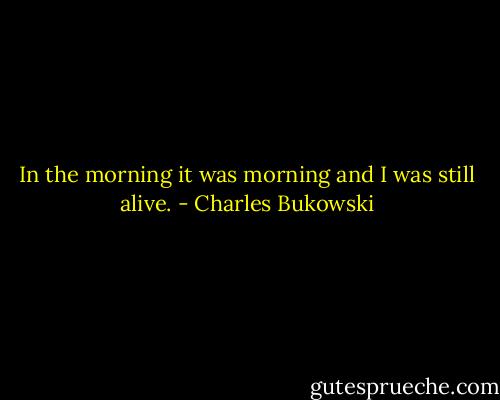 In the morning it was morning and I was still alive. - Charles Bukowski