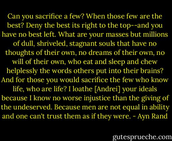 Can you sacrifice a few? When those few are the best? Deny the best its right to the top--and you have no best left. What are your masses but millions of dull, shriveled, stagnant souls that have no thoughts of their own, no dreams of their own, no will of their own, who eat and sleep and chew helplessly the words others put into their brains? And for those you would sacrifice the few who know life, who are life? I loathe [Andrei] your ideals because I know no worse injustice than the giving of the undeserved. Because men are not equal in ability and one can't trust them as if they were. - Ayn Rand