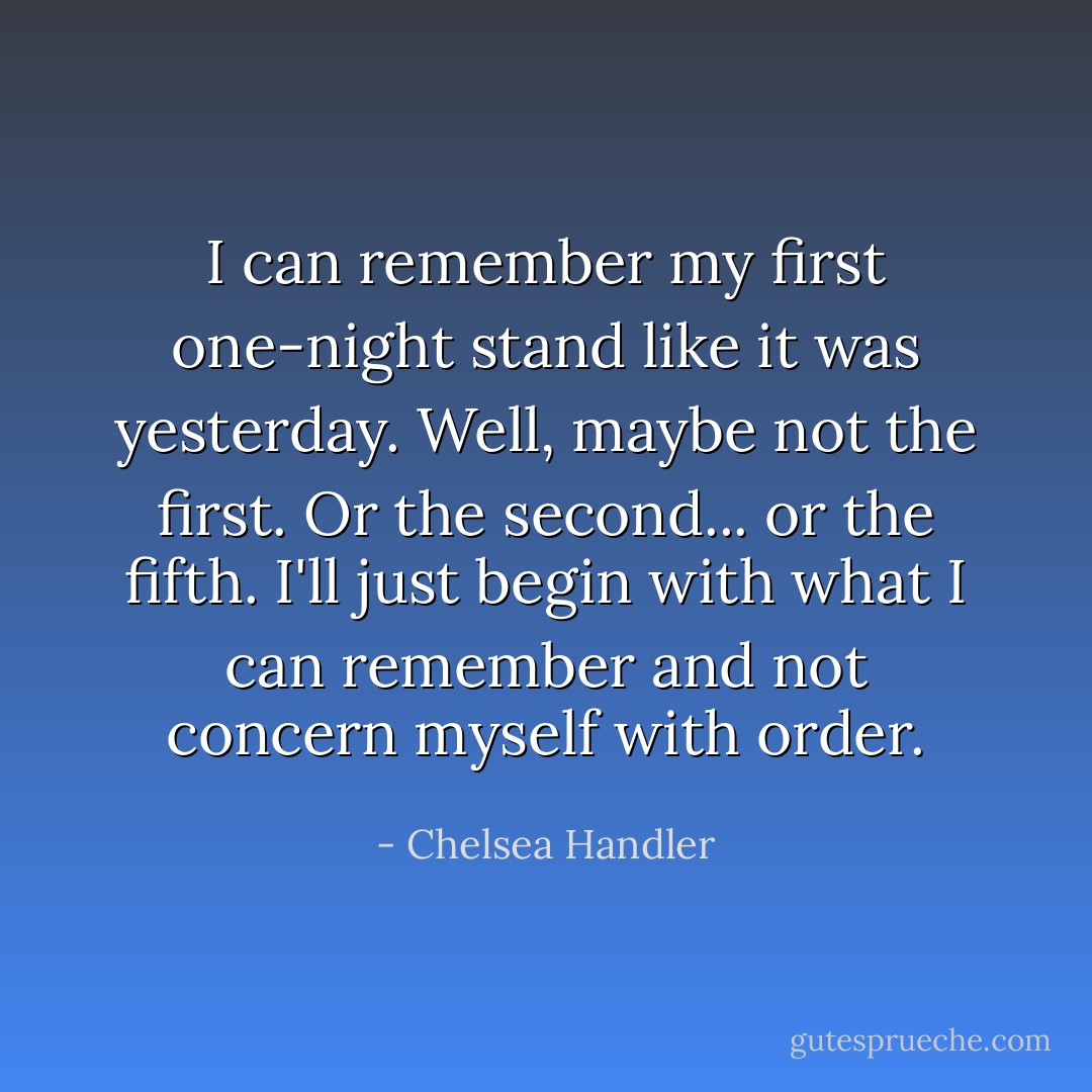 I can remember my first one-night stand like it was yesterday. Well, maybe not the first. Or the second... or the fifth. I'll just begin with what I can remember and not concern myself with order. - Chelsea Handler