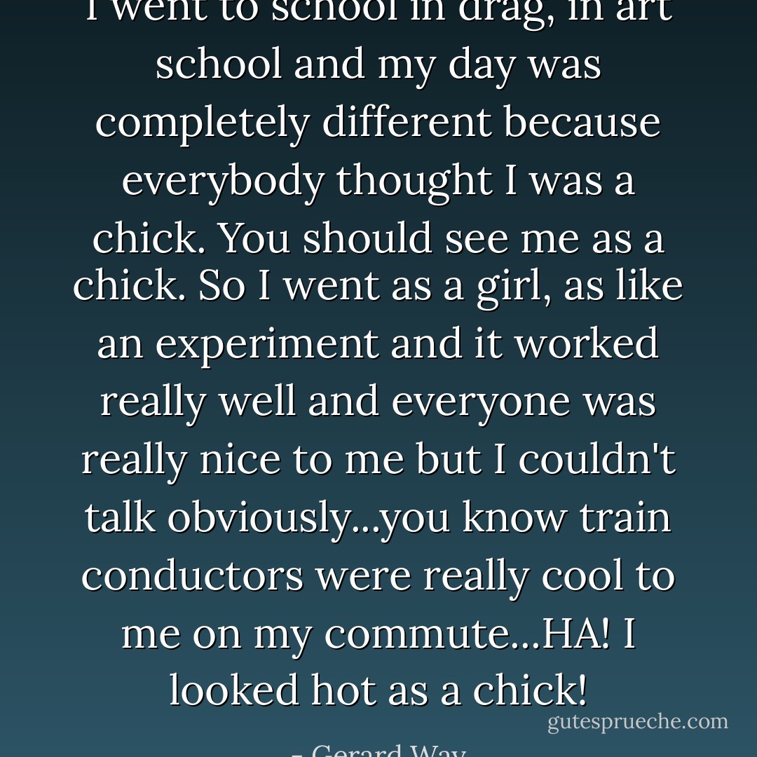 I went to school in drag, in art school and my day was completely different because everybody thought I was a chick. You should see me as a chick. So I went as a girl, as like an experiment and it worked really well and everyone was really nice to me but I couldn't talk obviously...you know train conductors were really cool to me on my commute...HA! I looked hot as a chick! - Gerard Way