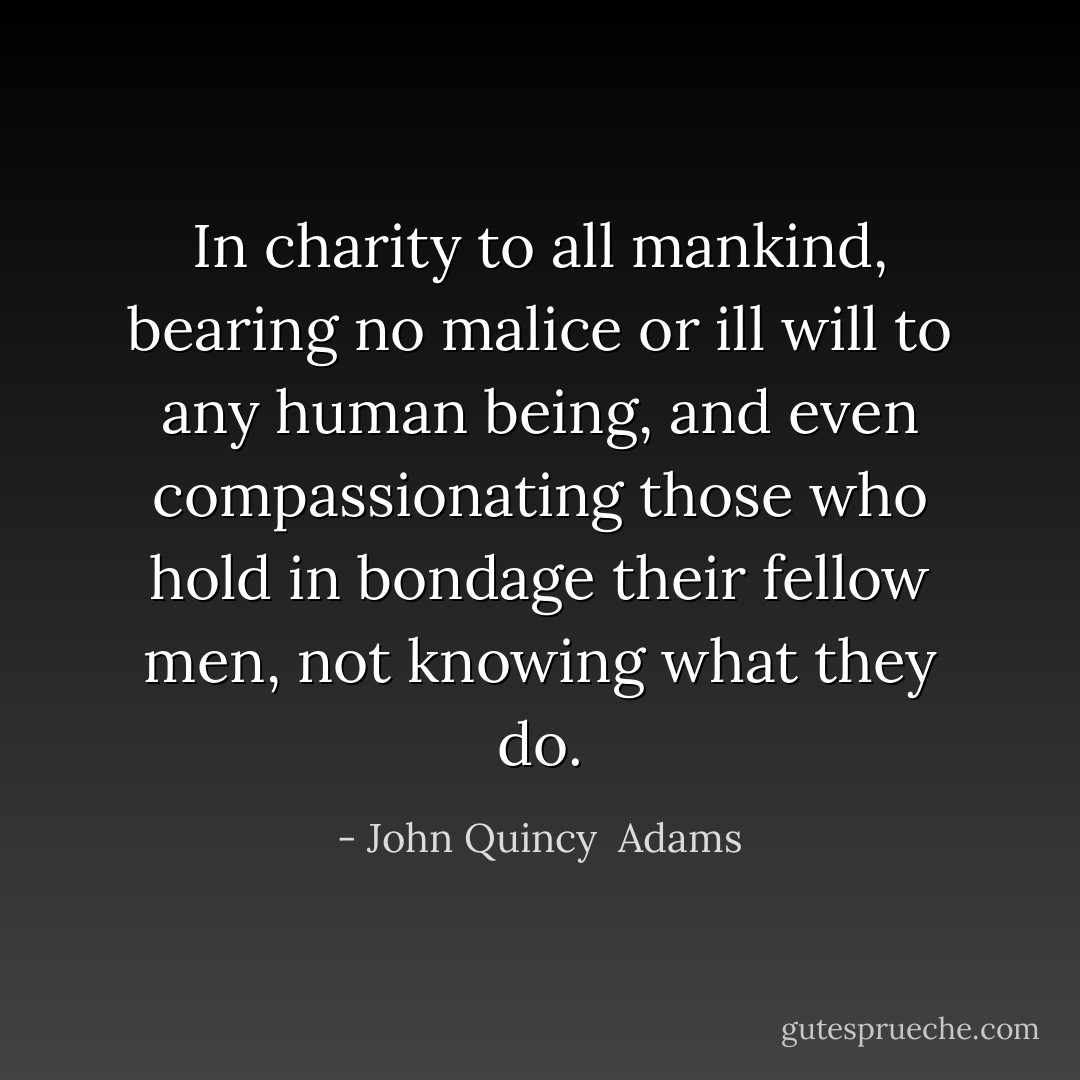 In charity to all mankind, bearing no malice or ill will to any human being, and even compassionating those who hold in bondage their fellow men, not knowing what they do. - John Quincy  Adams